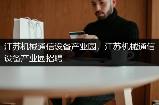 江苏机械通信设备产业园，江苏机械通信设备产业园招聘