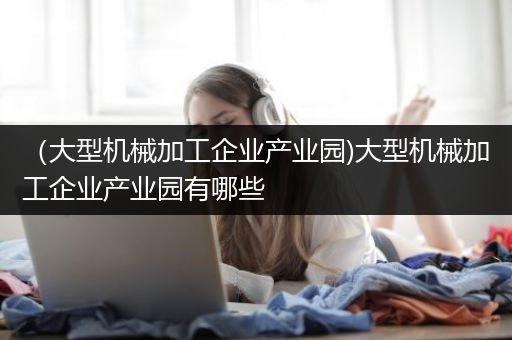 （大型机械加工企业产业园)大型机械加工企业产业园有哪些