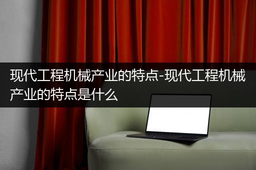 现代工程机械产业的特点-现代工程机械产业的特点是什么