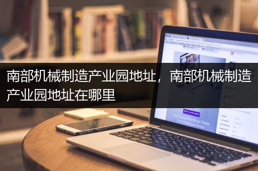 南部机械制造产业园地址，南部机械制造产业园地址在哪里