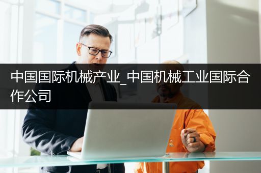 中国国际机械产业_中国机械工业国际合作公司