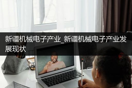 新疆机械电子产业_新疆机械电子产业发展现状