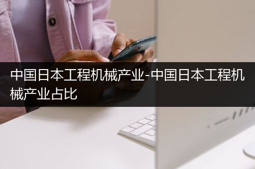 中国日本工程机械产业-中国日本工程机械产业占比