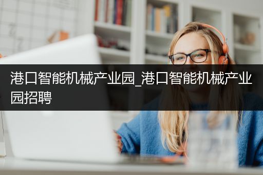 港口智能机械产业园_港口智能机械产业园招聘