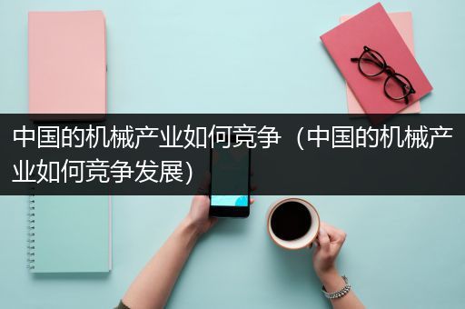 中国的机械产业如何竞争（中国的机械产业如何竞争发展）