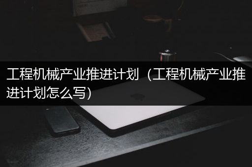 工程机械产业推进计划（工程机械产业推进计划怎么写）