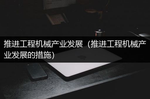 推进工程机械产业发展（推进工程机械产业发展的措施）