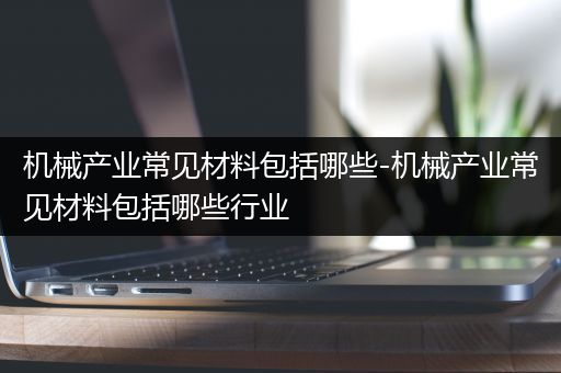 机械产业常见材料包括哪些-机械产业常见材料包括哪些行业