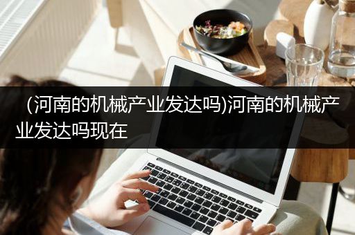 （河南的机械产业发达吗)河南的机械产业发达吗现在