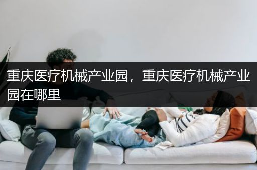 重庆医疗机械产业园，重庆医疗机械产业园在哪里