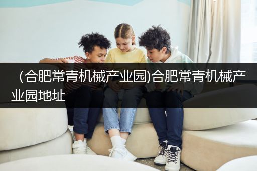 （合肥常青机械产业园)合肥常青机械产业园地址