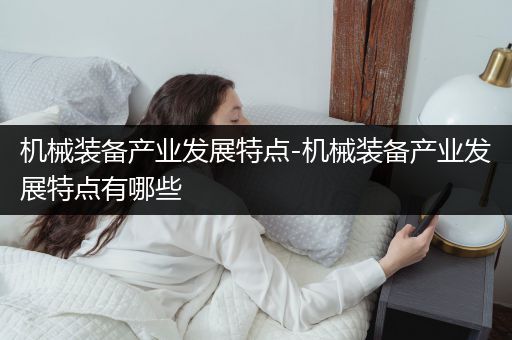 机械装备产业发展特点-机械装备产业发展特点有哪些