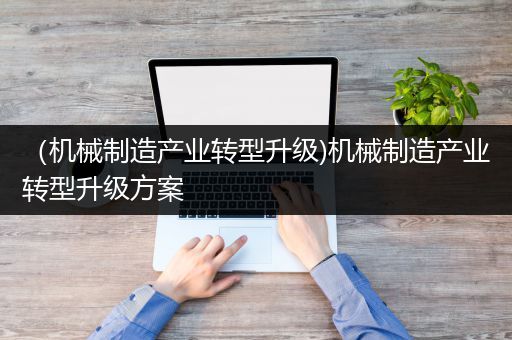 （机械制造产业转型升级)机械制造产业转型升级方案