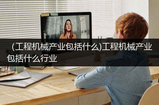 （工程机械产业包括什么)工程机械产业包括什么行业