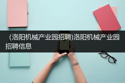 （洛阳机械产业园招聘)洛阳机械产业园招聘信息